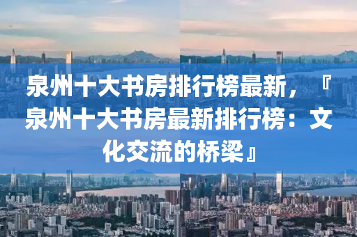 泉州十大書房排行榜最新，『泉州十大書房最新排行榜：文化交流的橋梁』