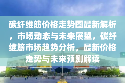 碳纖維筋價格走勢圖最新解析，市場動態(tài)與未來展望，碳纖維筋市場趨勢分析，最新價格走勢與未來預(yù)測解讀