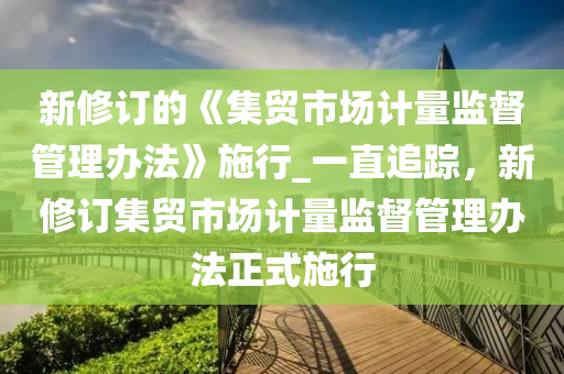 新修訂的《集貿(mào)市場計量監(jiān)督管理辦法》施行_一直追蹤，新修訂集木工機(jī)械,設(shè)備,零部件貿(mào)市場計量監(jiān)督管理辦法正式施行