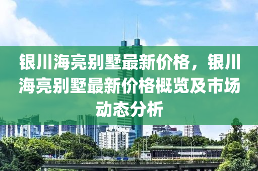 銀川海亮別墅最新價(jià)格，銀川海亮別墅最新價(jià)格概覽及市場(chǎng)動(dòng)態(tài)分析