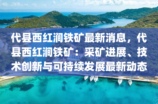 代縣西紅澗鐵礦最新消息，代縣西紅澗鐵礦：采礦進展、技術(shù)創(chuàng)新與可持續(xù)發(fā)展最新動態(tài)