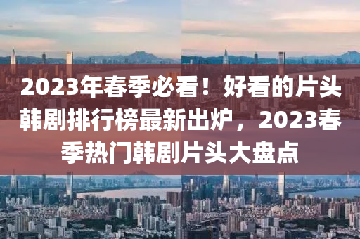 2023年春季必看！好看的片頭韓劇排行榜最新出爐，2023春季熱門韓劇片頭大盤點(diǎn)