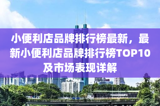 小便利店品牌排行榜最新，最新小便利店品牌排行榜TOP10及市場(chǎng)表現(xiàn)詳解