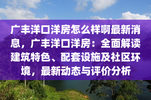 廣豐洋口洋房怎么樣啊最新消息，廣豐洋口洋房：全面解讀建筑特色、配套設(shè)施及社區(qū)環(huán)境，最新動態(tài)與評價(jià)分析