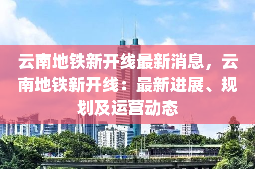 云南地鐵新開線最新消息，云南地鐵新開線：最新進(jìn)展、規(guī)劃及運(yùn)營動(dòng)態(tài)