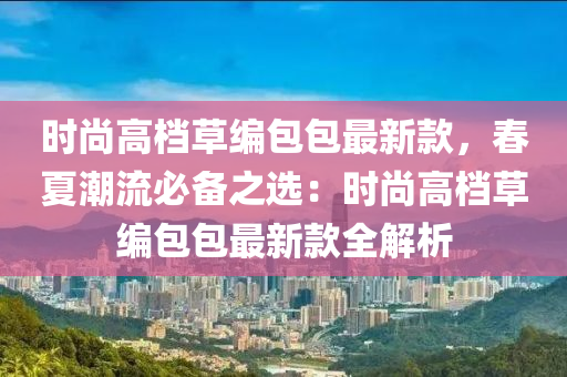 時尚高檔草編包木工機械,設(shè)備,零部件包最新款，春夏潮流必備之選：時尚高檔草編包包最新款全解析