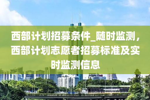 西部計劃招募條件_隨時監(jiān)測，西部計劃志愿者招募標準及實時監(jiān)測信息木工機械,設(shè)備,零部件