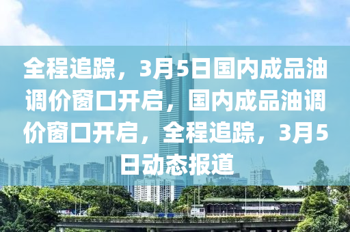 全程追蹤，3月5日國(guó)內(nèi)成品油調(diào)價(jià)窗口開啟，國(guó)內(nèi)成品油調(diào)價(jià)窗口開啟，全程追蹤，3月5日動(dòng)態(tài)報(bào)道木工機(jī)械,設(shè)備,零部件