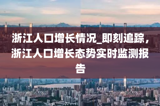 浙江人口增長(zhǎng)情況_即刻追蹤，浙江人口增長(zhǎng)態(tài)勢(shì)實(shí)時(shí)監(jiān)測(cè)報(bào)告木工機(jī)械,設(shè)備,零部件