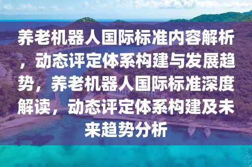 養(yǎng)老機器人國際標準內(nèi)容解析，動態(tài)評定體系構(gòu)建與發(fā)展趨勢，養(yǎng)老機器人國際標準深度解讀，動態(tài)評定體系構(gòu)建及未來趨勢分析