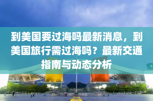 到美國要過海嗎最新消息，到美國旅行需過海嗎？最新交通指南與動態(tài)分析