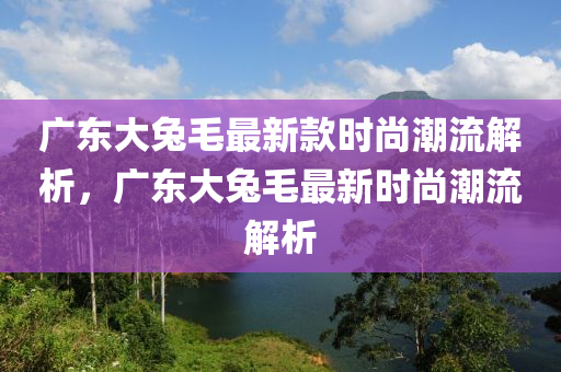 廣東大兔毛最新款時尚潮流解析，廣東大兔毛最新時尚潮流解析木工機(jī)械,設(shè)備,零部件