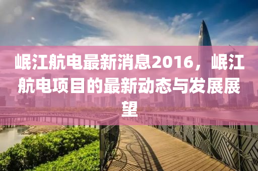 岷江航電最新消木工機械,設備,零部件息2016，岷江航電項目的最新動態(tài)與發(fā)展展望