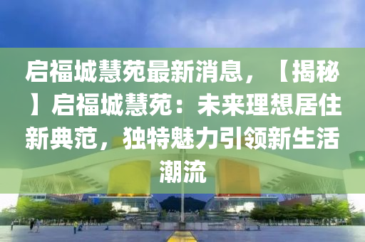 啟福城慧苑最新消息，【揭秘】啟福城慧苑：未來(lái)理想居住新典范，獨(dú)特魅力引領(lǐng)新生活潮流木工機(jī)械,設(shè)備,零部件