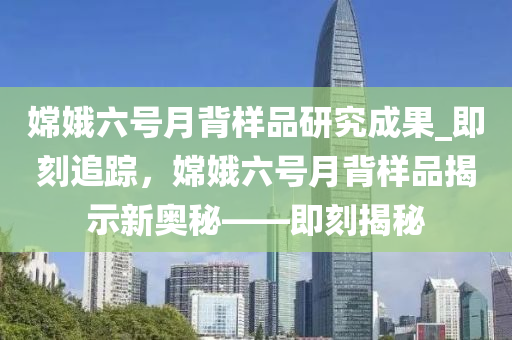 嫦娥六號(hào)月背樣品研究成果_即刻追蹤，嫦娥六號(hào)月背樣品揭示新奧秘——即刻揭秘