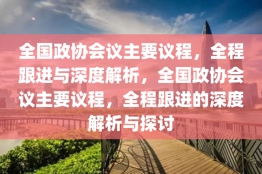 全國政協(xié)會議主要議程，全程跟進(jìn)與深度解析，全國政協(xié)會議主要議程，全程跟進(jìn)的深度解析與探討