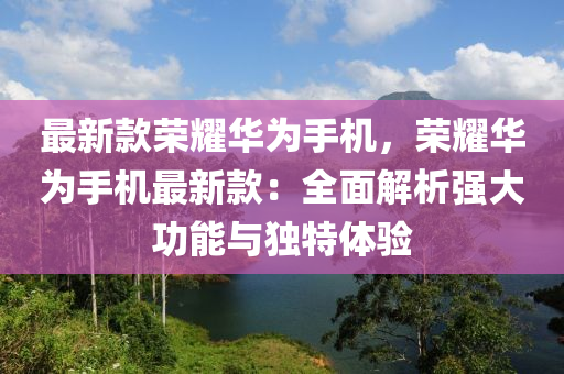 最新款榮耀華為手機，榮耀華為手機最新款：全面解析強大功能與獨特體驗