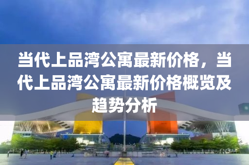 當代上品灣公寓最新價格，當代上品灣公寓最新價格概覽及趨勢分析