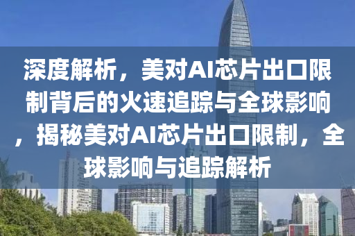 深度解析，美對AI芯片出口限制背后的火速追蹤與全球影響，揭秘美對AI芯片出口限制，全球影響與追蹤解析