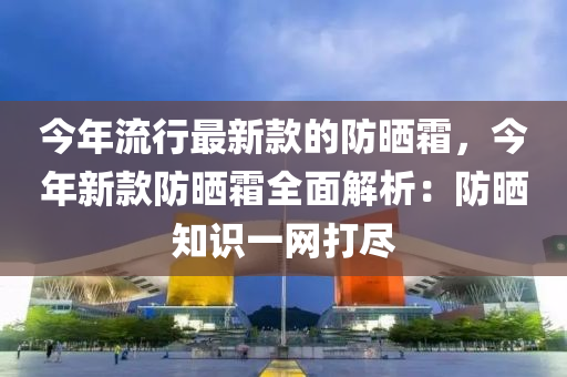 今年流行最新款的防曬霜，今年新款防曬霜全面解析：防曬知識一網(wǎng)打盡