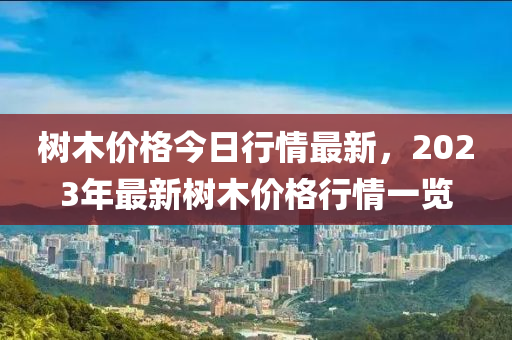 樹木價(jià)格今日行情最新，2023年最新樹木價(jià)格行情一覽