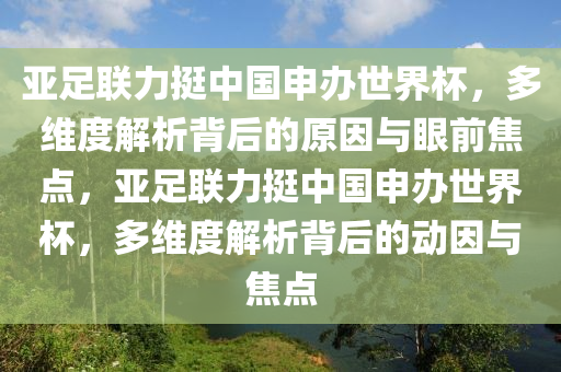 亞足聯(lián)力挺中國(guó)申辦世界杯，多維度解析背后的原因與眼前焦點(diǎn)，亞足聯(lián)力挺中國(guó)申辦世界杯，多維度解析背后的動(dòng)因與焦點(diǎn)