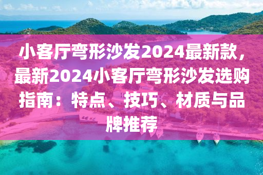 小客廳彎形沙發(fā)2024最新款，最新2024小客廳彎形沙發(fā)選購指南：特點、技巧、材質與品牌推薦