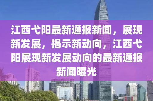 江西弋陽最新通報新聞，展現(xiàn)新發(fā)展，揭示新動向，江西弋陽展現(xiàn)新發(fā)展動向的最新通報新聞曝光