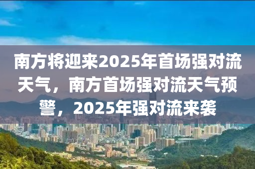 南方將迎來2025年首場強(qiáng)對流天氣，南方首場強(qiáng)對流天氣預(yù)警，2025年強(qiáng)對流來襲木工機(jī)械,設(shè)備,零部件