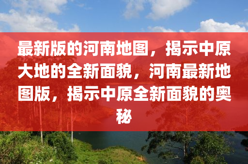 最新版的河南地圖，揭示中原大地的全新面貌，河南最新地圖版，揭示中原全新面貌的奧秘