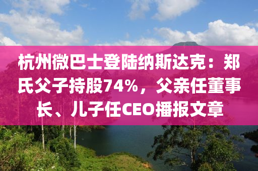 杭州微巴士登陸納斯達(dá)克：鄭氏父子持股74%，父親任董事長(zhǎng)、兒子任CEO播報(bào)文章