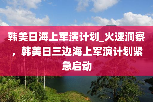 韓美日海上軍演計(jì)劃_火速洞察，韓美日三邊海上軍演計(jì)劃緊急啟動(dòng)