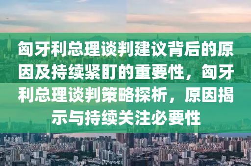 匈牙利總理談判建議背后的原因及持續(xù)緊盯的重要性，匈牙利總理談判策略探析，原因揭示與持續(xù)關(guān)注必要性