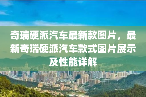 奇瑞硬派汽車最新款圖片，最新奇瑞硬派汽車款式圖片展示及性能詳解