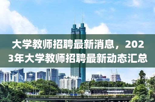 大學教師招聘最新消息，2023年大學教師招聘最新動態(tài)匯總