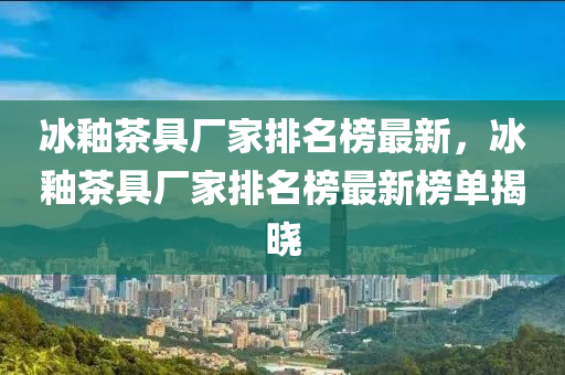 冰釉茶具廠家排名榜最新，冰釉茶具廠家排名榜最新榜單揭曉