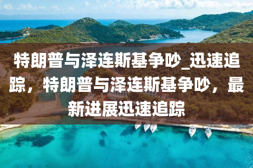 特朗普與澤連斯基爭吵_迅速追蹤，特朗普與澤連斯基爭吵，最新進(jìn)展迅速追蹤