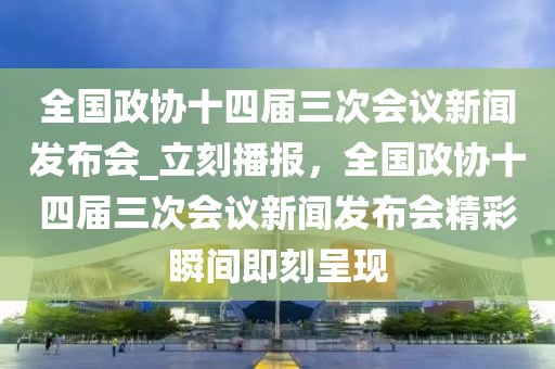 全國政協(xié)十四屆三次會議新聞發(fā)布會_立刻播報，全國政協(xié)十四屆三次會議新聞發(fā)布會精彩瞬間即刻呈現(xiàn)