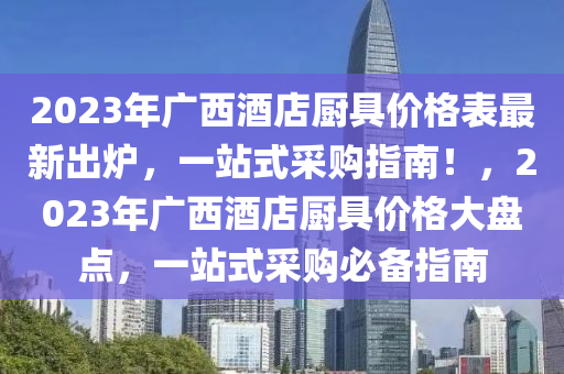 2023年廣西酒店廚具價(jià)格表最新出爐，一站式采購(gòu)指南！，2023年廣西酒店廚具價(jià)格大盤(pán)點(diǎn)，一站式采購(gòu)必備指南