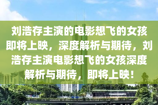 劉浩存主演的電影想飛的女孩即將上映，深度解析與期待，劉浩存主演電影想飛的女孩木工機(jī)械,設(shè)備,零部件深度解析與期待，即將上映！