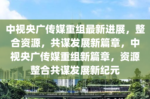 中視央廣傳媒重組最新進(jìn)展，整合資源，共謀發(fā)展新篇章，中視央廣傳媒重組新篇章，資源整合共謀發(fā)展新紀(jì)元