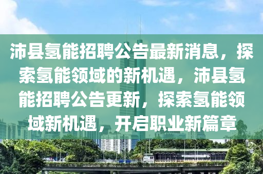 沛縣氫能招聘公告最新消息，探索氫能領(lǐng)域的新機(jī)遇，沛縣氫能招聘公告更新，探索氫能領(lǐng)域新機(jī)遇，開啟職業(yè)新篇章