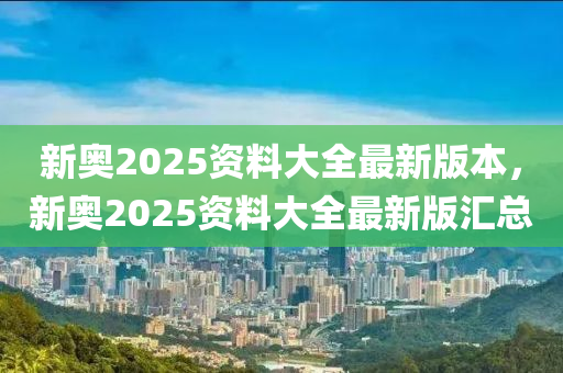 新奧2025資料大全最新版本，新奧2025資料大全最新版匯總