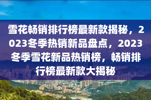 雪花暢銷(xiāo)排行榜最新款揭秘，2023冬季熱銷(xiāo)新品盤(pán)點(diǎn)，2023冬季雪花新品熱銷(xiāo)榜，暢銷(xiāo)排行榜最新款大揭秘