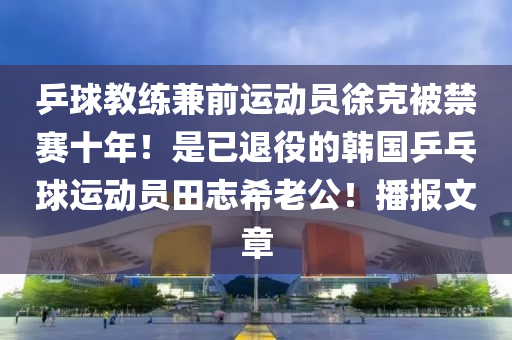 乒球教練兼前運(yùn)動員徐克被禁賽十年！是已退役的韓國乒乓球運(yùn)動員田志希老公！播報(bào)文章