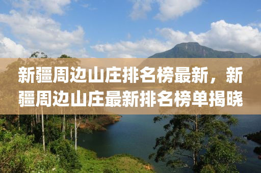 新疆周邊山莊排名榜最新，新疆周邊山莊最新排名榜單揭曉