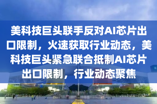 美科技巨頭聯手反對AI芯片出口限制，火速獲取行業(yè)動態(tài)，美科技巨頭緊急聯合抵制AI芯片出口限制，行業(yè)動態(tài)聚焦