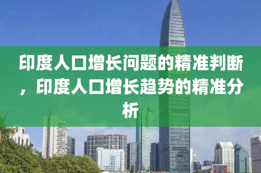 印度人口增長問題的精準判斷，印度人口增長趨勢的精準分析