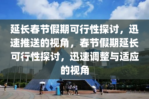 延長(zhǎng)春節(jié)假期可行性探討，迅速推送的視角，春節(jié)假期延長(zhǎng)可行性探討，迅速調(diào)整與適應(yīng)的視角