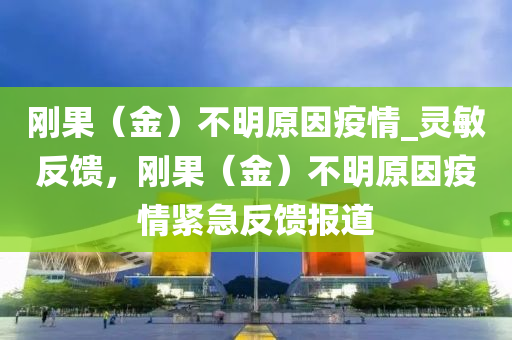 剛果（金）不明原因疫情_靈敏反饋，剛果（金）不明原因疫情緊急反饋報道